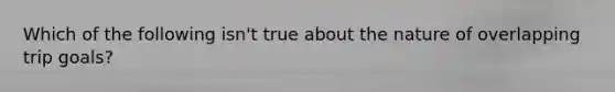 Which of the following isn't true about the nature of overlapping trip goals?