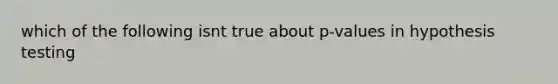 which of the following isnt true about p-values in hypothesis testing