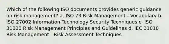 Which of the following ISO documents provides generic guidance on <a href='https://www.questionai.com/knowledge/k3EuyhLW2G-risk-management' class='anchor-knowledge'>risk management</a>? a. ISO 73 Risk Management - Vocabulary b. ISO 27002 <a href='https://www.questionai.com/knowledge/ke9AP4oqhP-information-technology' class='anchor-knowledge'>information technology</a> Security Techniques c. ISO 31000 Risk Management Principles and Guidelines d. IEC 31010 Risk Management - <a href='https://www.questionai.com/knowledge/k92bbxeV7s-risk-assessment' class='anchor-knowledge'>risk assessment</a> Techniques