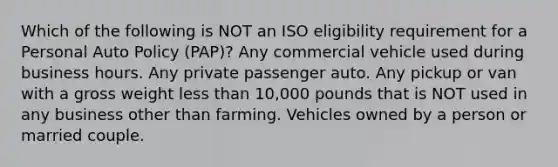 Which of the following is NOT an ISO eligibility requirement for a Personal Auto Policy (PAP)? Any commercial vehicle used during business hours. Any private passenger auto. Any pickup or van with a gross weight less than 10,000 pounds that is NOT used in any business other than farming. Vehicles owned by a person or married couple.