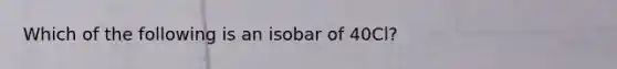 Which of the following is an isobar of 40Cl?