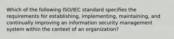 Which of the following ISO/IEC standard specifies the requirements for establishing, implementing, maintaining, and continually improving an information security management system within the context of an organization?