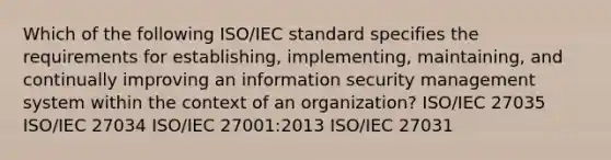 Which of the following ISO/IEC standard specifies the requirements for establishing, implementing, maintaining, and continually improving an information security management system within the context of an organization? ISO/IEC 27035 ISO/IEC 27034 ISO/IEC 27001:2013 ISO/IEC 27031