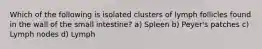 Which of the following is isolated clusters of lymph follicles found in the wall of the small intestine? a) Spleen b) Peyer's patches c) Lymph nodes d) Lymph