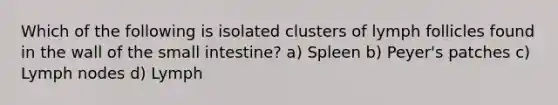 Which of the following is isolated clusters of lymph follicles found in the wall of the small intestine? a) Spleen b) Peyer's patches c) Lymph nodes d) Lymph