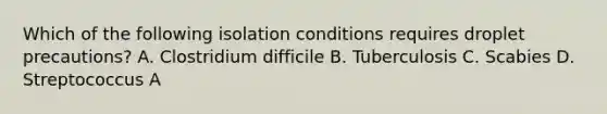 Which of the following isolation conditions requires droplet precautions? A. Clostridium difficile B. Tuberculosis C. Scabies D. Streptococcus A