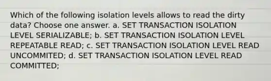 Which of the following isolation levels allows to read the dirty data? Choose one answer. a. SET TRANSACTION ISOLATION LEVEL SERIALIZABLE; b. SET TRANSACTION ISOLATION LEVEL REPEATABLE READ; c. SET TRANSACTION ISOLATION LEVEL READ UNCOMMITED; d. SET TRANSACTION ISOLATION LEVEL READ COMMITTED;