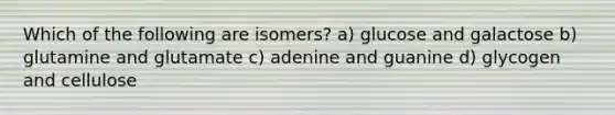 Which of the following are isomers? a) glucose and galactose b) glutamine and glutamate c) adenine and guanine d) glycogen and cellulose