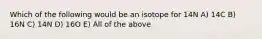 Which of the following would be an isotope for 14N A) 14C B) 16N C) 14N D) 16O E) All of the above