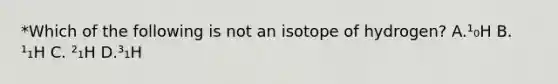 *Which of the following is not an isotope of hydrogen? A.¹₀H B. ¹₁H C. ²₁H D.³₁H