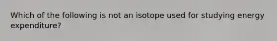 Which of the following is not an isotope used for studying energy expenditure?