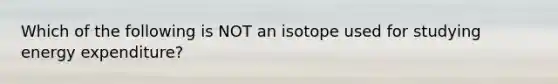 Which of the following is NOT an isotope used for studying energy expenditure?