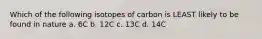 Which of the following isotopes of carbon is LEAST likely to be found in nature a. 6C b. 12C c. 13C d. 14C