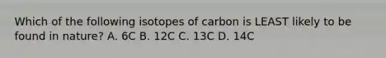 Which of the following isotopes of carbon is LEAST likely to be found in nature? A. 6C B. 12C C. 13C D. 14C