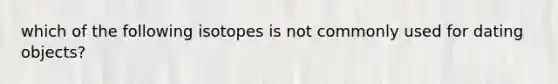 which of the following isotopes is not commonly used for dating objects?