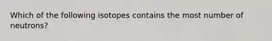 Which of the following isotopes contains the most number of neutrons?