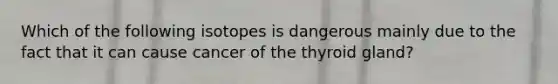 Which of the following isotopes is dangerous mainly due to the fact that it can cause cancer of the thyroid gland?