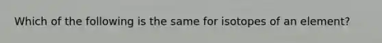 Which of the following is the same for isotopes of an element?