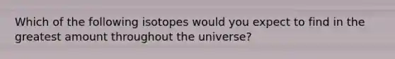 Which of the following isotopes would you expect to find in the greatest amount throughout the universe?