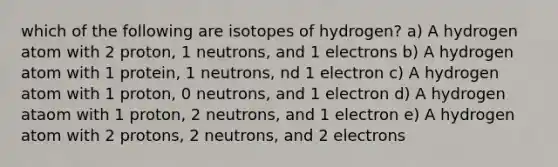 which of the following are isotopes of hydrogen? a) A hydrogen atom with 2 proton, 1 neutrons, and 1 electrons b) A hydrogen atom with 1 protein, 1 neutrons, nd 1 electron c) A hydrogen atom with 1 proton, 0 neutrons, and 1 electron d) A hydrogen ataom with 1 proton, 2 neutrons, and 1 electron e) A hydrogen atom with 2 protons, 2 neutrons, and 2 electrons