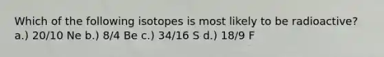 Which of the following isotopes is most likely to be radioactive? a.) 20/10 Ne b.) 8/4 Be c.) 34/16 S d.) 18/9 F