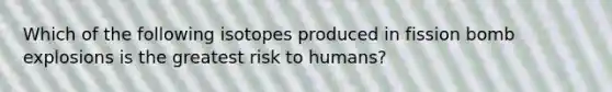 Which of the following isotopes produced in fission bomb explosions is the greatest risk to humans?