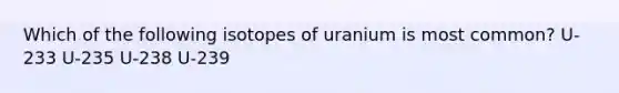 Which of the following isotopes of uranium is most common? U-233 U-235 U-238 U-239