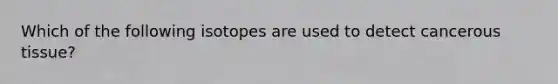 Which of the following isotopes are used to detect cancerous tissue?