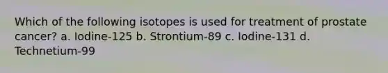 Which of the following isotopes is used for treatment of prostate cancer? a. Iodine-125 b. Strontium-89 c. Iodine-131 d. Technetium-99