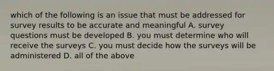 which of the following is an issue that must be addressed for survey results to be accurate and meaningful A. survey questions must be developed B. you must determine who will receive the surveys C. you must decide how the surveys will be administered D. all of the above