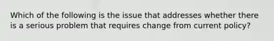 Which of the following is the issue that addresses whether there is a serious problem that requires change from current policy?