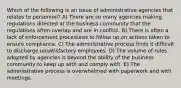 Which of the following is an issue of administrative agencies that relates to personnel? A) There are so many agencies making regulations directed at the business community that the regulations often overlap and are in conflict. B) There is often a lack of enforcement procedures to follow up on actions taken to ensure compliance. C) The administrative process finds it difficult to discharge unsatisfactory employees. D) The volume of rules adopted by agencies is beyond the ability of the business community to keep up with and comply with. E) The administrative process is overwhelmed with paperwork and with meetings.