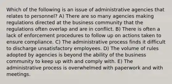 Which of the following is an issue of administrative agencies that relates to personnel? A) There are so many agencies making regulations directed at the business community that the regulations often overlap and are in conflict. B) There is often a lack of enforcement procedures to follow up on actions taken to ensure compliance. C) The administrative process finds it difficult to discharge unsatisfactory employees. D) The volume of rules adopted by agencies is beyond the ability of the business community to keep up with and comply with. E) The administrative process is overwhelmed with paperwork and with meetings.