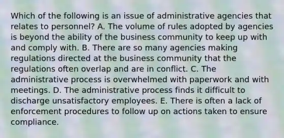 Which of the following is an issue of administrative agencies that relates to personnel? A. The volume of rules adopted by agencies is beyond the ability of the business community to keep up with and comply with. B. There are so many agencies making regulations directed at the business community that the regulations often overlap and are in conflict. C. The administrative process is overwhelmed with paperwork and with meetings. D. The administrative process finds it difficult to discharge unsatisfactory employees. E. There is often a lack of enforcement procedures to follow up on actions taken to ensure compliance.