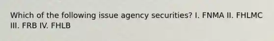 Which of the following issue agency securities? I. FNMA II. FHLMC III. FRB IV. FHLB