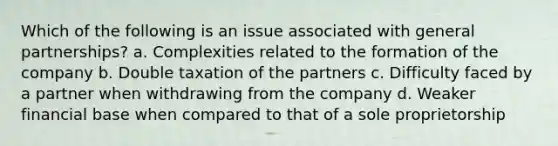 Which of the following is an issue associated with general partnerships? a. Complexities related to the formation of the company b. Double taxation of the partners c. Difficulty faced by a partner when withdrawing from the company d. Weaker financial base when compared to that of a sole proprietorship