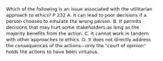 Which of the following is an issue associated with the utilitarian approach to ethics? P 232 A. It can lead to poor decisions if a person chooses to emulate the wrong person. B. It permits decisions that may hurt some stakeholders-as long as the majority benefits from the action. C. It cannot work in tandem with other approaches to ethics. D. It does not directly address the consequences of the actions—only the "court of opinion" holds the actions to have been virtuous.