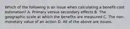 Which of the following is an issue when calculating a benefit-cost estimation? A. Primary versus secondary effects B. The geographic scale at which the benefits are measured C. The non-monetary value of an action D. All of the above are issues.