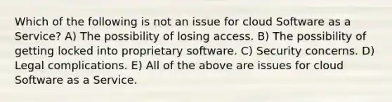 Which of the following is not an issue for cloud Software as a Service? A) The possibility of losing access. B) The possibility of getting locked into proprietary software. C) Security concerns. D) Legal complications. E) All of the above are issues for cloud Software as a Service.