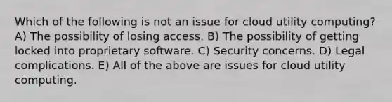 Which of the following is not an issue for cloud utility computing? A) The possibility of losing access. B) The possibility of getting locked into proprietary software. C) Security concerns. D) Legal complications. E) All of the above are issues for cloud utility computing.