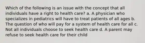 Which of the following is an issue with the concept that all individuals have a right to health care? a. A physician who specializes in pediatrics will have to treat patients of all ages b. The question of who will pay for a system of health care for all c. Not all individuals choose to seek health care d. A parent may refuse to seek health care for their child