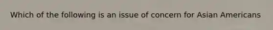 Which of the following is an issue of concern for Asian Americans