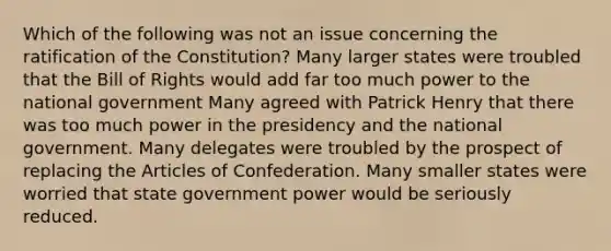 Which of the following was not an issue concerning the ratification of the Constitution? Many larger states were troubled that the Bill of Rights would add far too much power to the national government Many agreed with Patrick Henry that there was too much power in the presidency and the national government. Many delegates were troubled by the prospect of replacing <a href='https://www.questionai.com/knowledge/k5NDraRCFC-the-articles-of-confederation' class='anchor-knowledge'>the articles of confederation</a>. Many smaller states were worried that state government power would be seriously reduced.