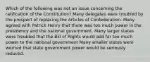 Which of the following was not an issue concerning the ratification of the Constitution? Many delegates were troubled by the prospect of replacing the Articles of Confederation. Many agreed with Patrick Henry that there was too much power in the presidency and the national government. Many larger states were troubled that the Bill of Rights would add far too much power to the national government Many smaller states were worried that state government power would be seriously reduced.