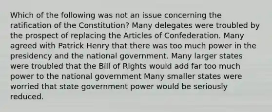 Which of the following was not an issue concerning the ratification of the Constitution? Many delegates were troubled by the prospect of replacing the Articles of Confederation. Many agreed with Patrick Henry that there was too much power in the presidency and the national government. Many larger states were troubled that the Bill of Rights would add far too much power to the national government Many smaller states were worried that state government power would be seriously reduced.