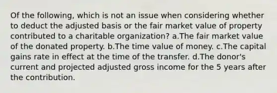 Of the following, which is not an issue when considering whether to deduct the adjusted basis or the fair market value of property contributed to a charitable organization? a.The fair market value of the donated property. b.The time value of money. c.The capital gains rate in effect at the time of the transfer. d.The donor's current and projected adjusted gross income for the 5 years after the contribution.