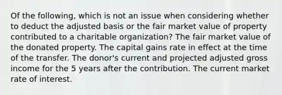 Of the following, which is not an issue when considering whether to deduct the adjusted basis or the fair market value of property contributed to a charitable organization? The fair market value of the donated property. The capital gains rate in effect at the time of the transfer. The donor's current and projected adjusted gross income for the 5 years after the contribution. The current market rate of interest.