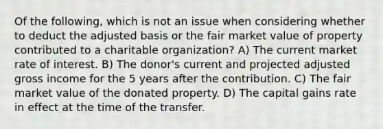 Of the following, which is not an issue when considering whether to deduct the adjusted basis or the fair market value of property contributed to a charitable organization? A) The current market rate of interest. B) The donor's current and projected adjusted gross income for the 5 years after the contribution. C) The fair market value of the donated property. D) The capital gains rate in effect at the time of the transfer.