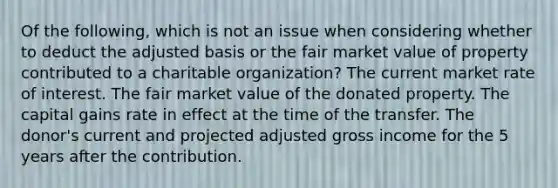 Of the following, which is not an issue when considering whether to deduct the adjusted basis or the fair market value of property contributed to a charitable organization? The current market rate of interest. The fair market value of the donated property. The capital gains rate in effect at the time of the transfer. The donor's current and projected adjusted gross income for the 5 years after the contribution.