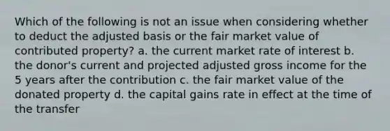 Which of the following is not an issue when considering whether to deduct the adjusted basis or the fair market value of contributed property? a. the current market rate of interest b. the donor's current and projected adjusted gross income for the 5 years after the contribution c. the fair market value of the donated property d. the capital gains rate in effect at the time of the transfer